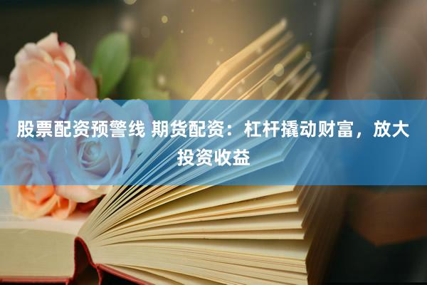 股票配资预警线 期货配资：杠杆撬动财富，放大投资收益