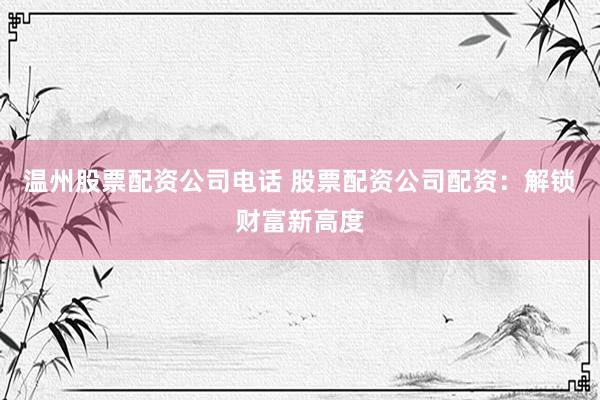 温州股票配资公司电话 股票配资公司配资：解锁财富新高度