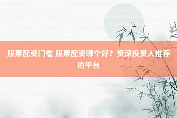 股票配资门槛 股票配资哪个好？资深投资人推荐的平台