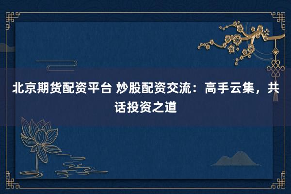 北京期货配资平台 炒股配资交流：高手云集，共话投资之道