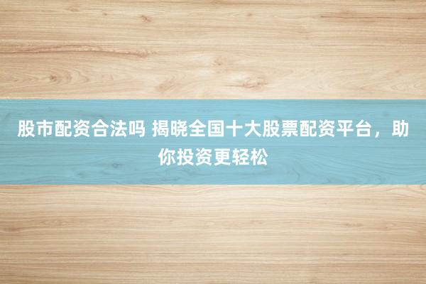 股市配资合法吗 揭晓全国十大股票配资平台，助你投资更轻松
