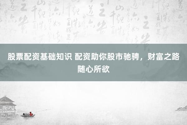 股票配资基础知识 配资助你股市驰骋，财富之路随心所欲