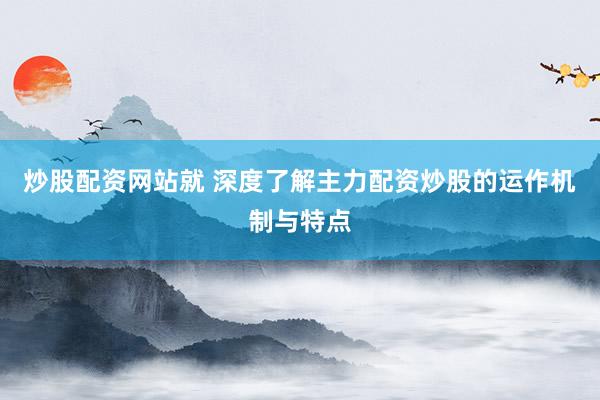 炒股配资网站就 深度了解主力配资炒股的运作机制与特点