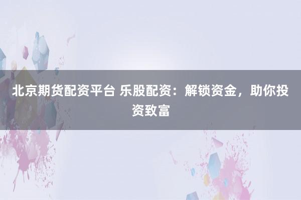 北京期货配资平台 乐股配资：解锁资金，助你投资致富