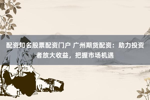 配资知名股票配资门户 广州期货配资：助力投资者放大收益，把握市场机遇
