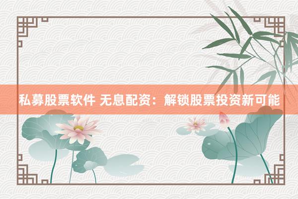 私募股票软件 无息配资：解锁股票投资新可能
