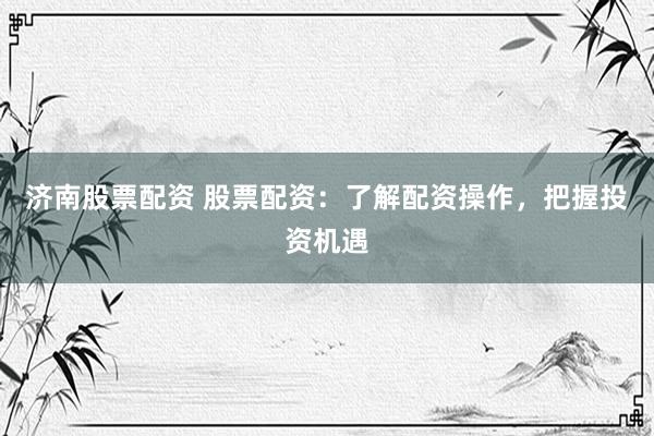 济南股票配资 股票配资：了解配资操作，把握投资机遇