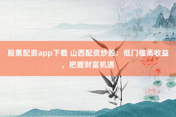 股票配资app下载 山西配资炒股：低门槛高收益，把握财富机遇