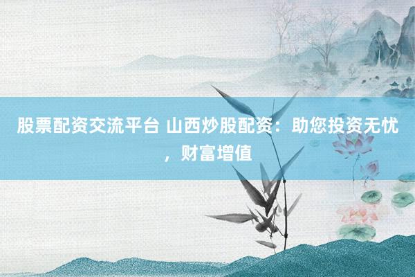 股票配资交流平台 山西炒股配资：助您投资无忧，财富增值