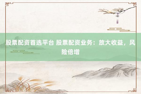 股票配资首选平台 股票配资业务：放大收益，风险倍增