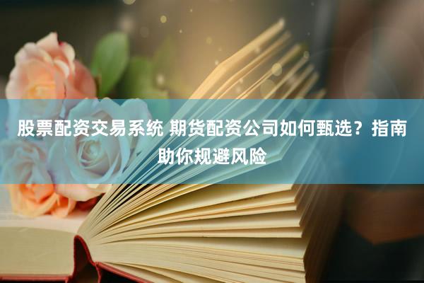 股票配资交易系统 期货配资公司如何甄选？指南助你规避风险