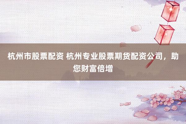 杭州市股票配资 杭州专业股票期货配资公司，助您财富倍增