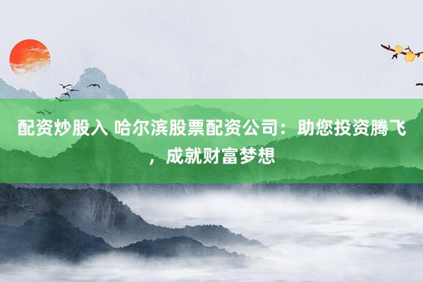 配资炒股入 哈尔滨股票配资公司：助您投资腾飞，成就财富梦想