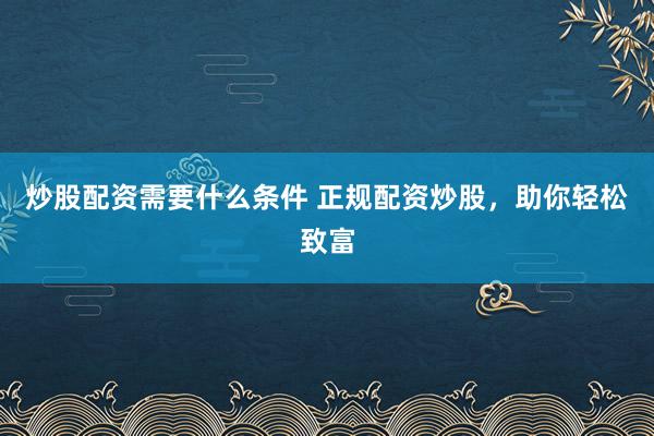 炒股配资需要什么条件 正规配资炒股，助你轻松致富