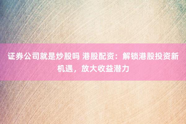 证券公司就是炒股吗 港股配资：解锁港股投资新机遇，放大收益潜力