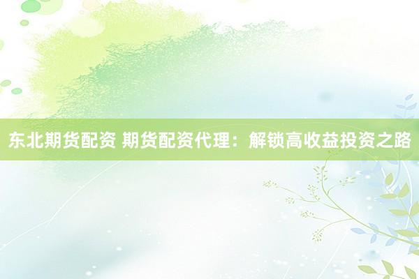 东北期货配资 期货配资代理：解锁高收益投资之路