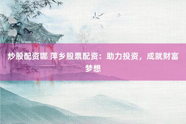 炒股配资哪 萍乡股票配资：助力投资，成就财富梦想