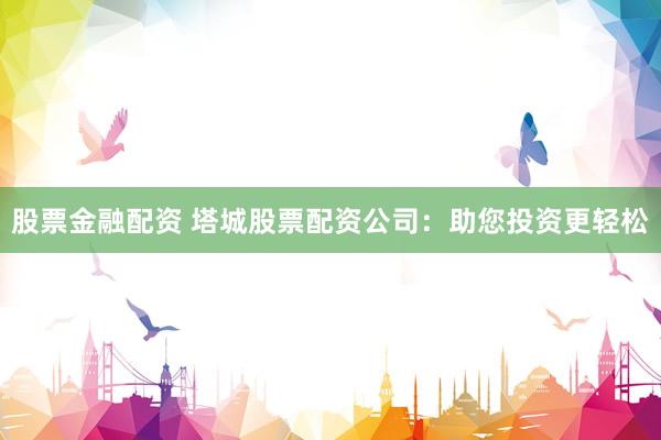 股票金融配资 塔城股票配资公司：助您投资更轻松