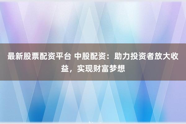 最新股票配资平台 中股配资：助力投资者放大收益，实现财富梦想