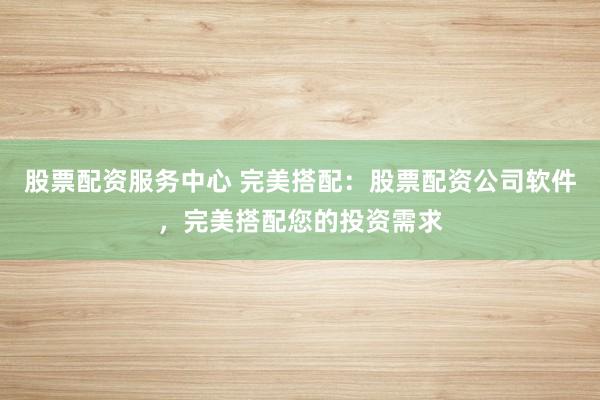 股票配资服务中心 完美搭配：股票配资公司软件，完美搭配您的投资需求
