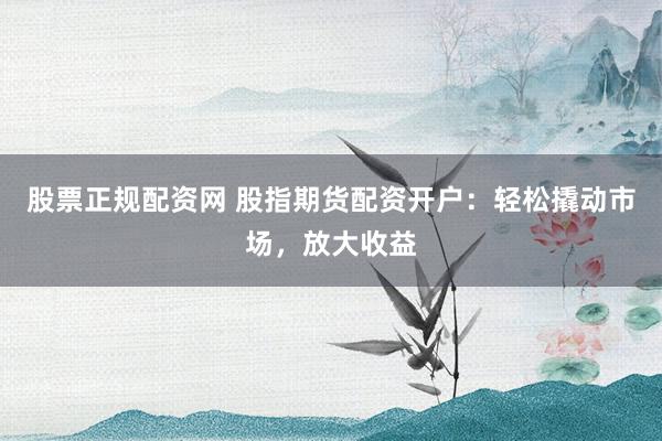 股票正规配资网 股指期货配资开户：轻松撬动市场，放大收益