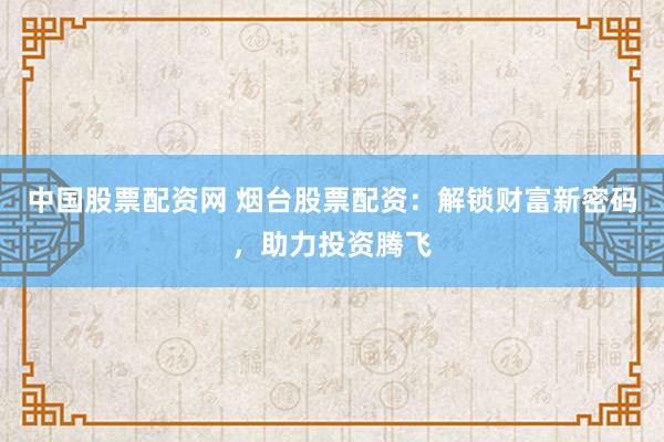 中国股票配资网 烟台股票配资：解锁财富新密码，助力投资腾飞