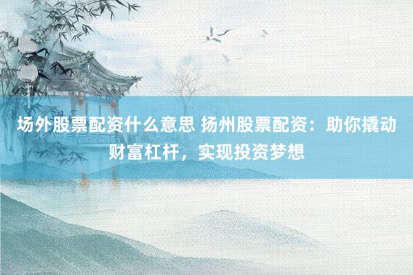 场外股票配资什么意思 扬州股票配资：助你撬动财富杠杆，实现投资梦想