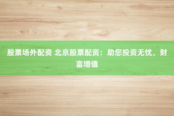 股票场外配资 北京股票配资：助您投资无忧，财富增值