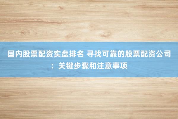 国内股票配资实盘排名 寻找可靠的股票配资公司：关键步骤和注意事项